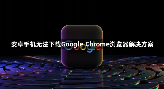 安卓手机无法下载Google Chrome浏览器解决方案1