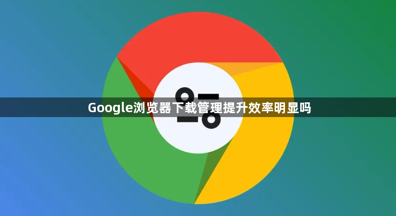 Google浏览器下载管理提升效率明显吗1