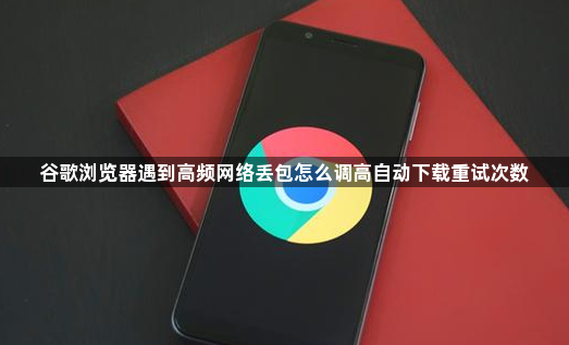 谷歌浏览器遇到高频网络丢包怎么调高自动下载重试次数1