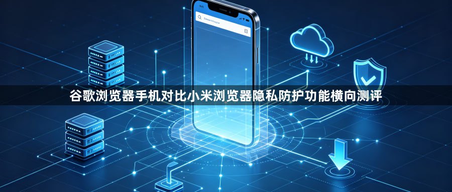 谷歌浏览器手机对比小米浏览器隐私防护功能横向测评1