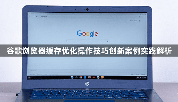 谷歌浏览器缓存优化操作技巧创新案例实践解析1