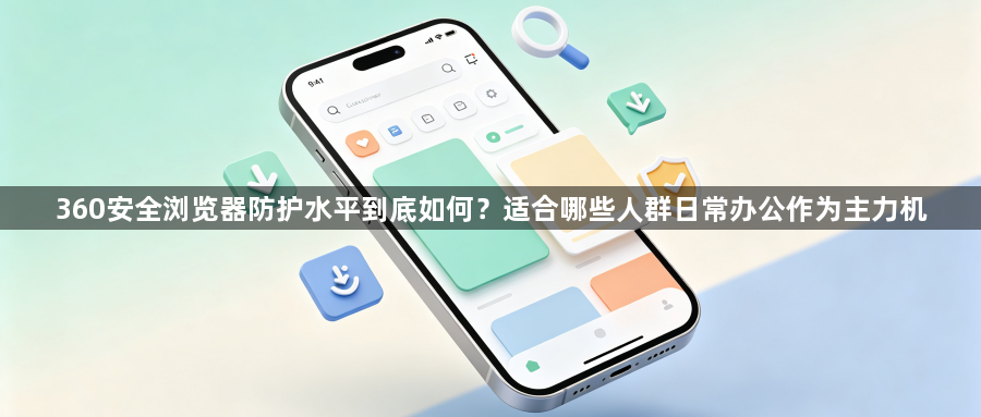 360安全浏览器防护水平到底如何?适合哪些人群日常办公作为主力机1